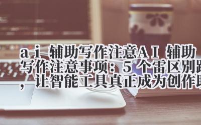 AI 辅助写作注意事项：5 个雷区别踩，让智能工具真正成为创作助力！