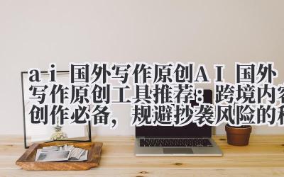 ai 国外写作原创 AI 国外写作原创工具推荐：跨境内容创作必备，规避抄袭风险的秘密武器！