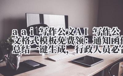 a ai 写作公文 AI 写作公文格式模板免费领:通知 / 函件 / 总结一键生成,行政人员必备!
