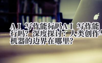 AI 写作能行吗 AI 写作能行吗？深度探讨：人类创作与机器的边界在哪里？