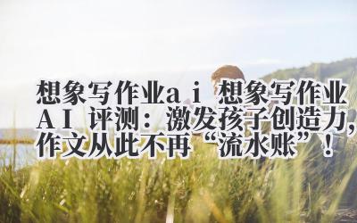 想象写作业 ai 想象写作业 AI 评测：激发孩子创造力，作文从此不再 “流水账”！