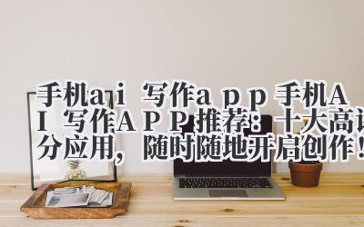 手机 ai 写作 app 手机 AI 写作 APP 推荐：2024 十大高评分应用，随时随地开启创作！
