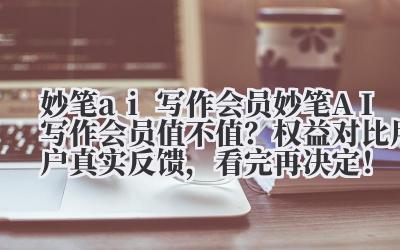 妙笔 ai 写作会员 妙笔 AI 写作会员值不值？权益对比 + 用户真实反馈，看完再决定！