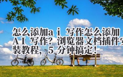 怎么添加 ai 写作 怎么添加 AI 写作？浏览器 / 文档插件安装教程，5 分钟搞定！