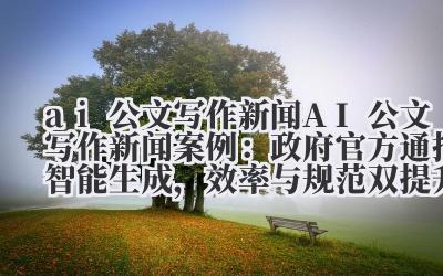 ai 公文写作新闻 AI 公文写作新闻案例:政府官方通报智能生成,效率与规范双提升!