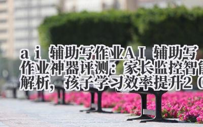 ai 辅助写作业 AI 辅助写作业神器评测:家长监控 + 智能解析,孩子学习效率提升 200%!
