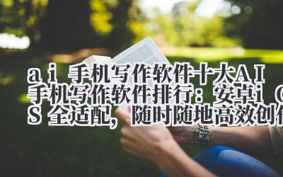 ai 手机写作软件 2024 十大 AI 手机写作软件排行：安卓 /iOS 全适配，随时随地高效创作！