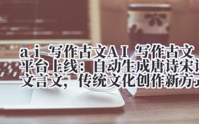ai 写作古文 AI 写作古文平台上线:自动生成唐诗宋词 / 文言文,传统文化创作新方式!