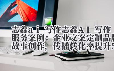 志鑫 ai 写作 志鑫 AI 写作服务案例：企业文案定制 + 品牌故事创作，传播转化率提升 50%！