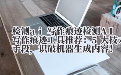 检测 ai 写作痕迹 检测 AI 写作痕迹工具推荐：5 大技术手段，识破机器生成内容！