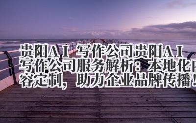 贵阳 AI 写作公司服务解析:本地化内容定制,助力企业品牌传播!