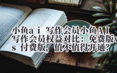 小鱼 ai 写作会员 小鱼 AI 写作会员权益对比：免费版 vs 付费版，值不值得开通？