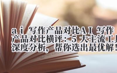 ai 写作产品对比 AI 写作产品对比横评：5 大主流工具深度分析，帮你选出最优解！