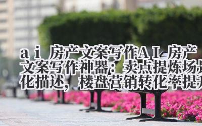 AI 房产文案写作神器:卖点提炼 + 场景化描述,楼盘营销转化率提升 40%!