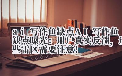 ai 写作鱼缺点 AI 写作鱼缺点曝光：用户真实反馈，这些雷区需要注意！