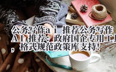 公务写作 ai 推荐 公务写作 AI 推荐：政府 / 国企专用工具，格式规范 + 政策库支持！