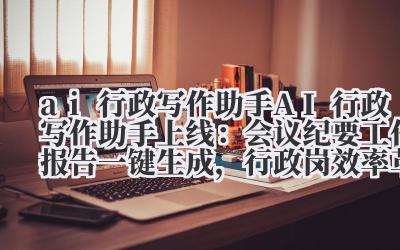 ai 行政写作助手 AI 行政写作助手上线：会议纪要 + 工作报告一键生成，行政岗效率革命！