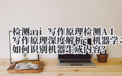 检测 ai 写作原理 检测 AI 写作原理深度解析：机器学习如何识别机器生成内容？