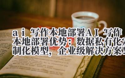 ai 写作本地部署 AI 写作本地部署优势：数据私有化 + 定制化模型，企业级解决方案！