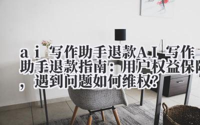 ai 写作助手退款 AI 写作助手退款指南：用户权益保障，遇到问题如何维权？
