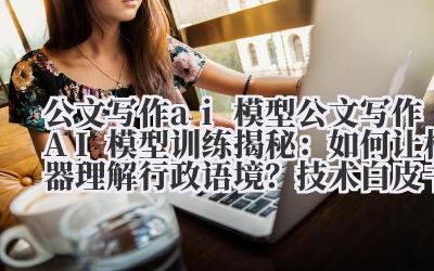 公文写作 ai 模型 公文写作 AI 模型训练揭秘：如何让机器理解行政语境？技术白皮书解读！