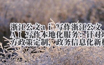 浙江公文 AI 写作本地化服务:针对地方政策定制,政务信息化新标杆!