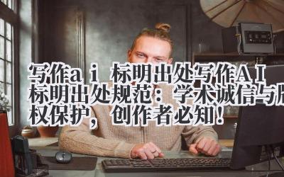 写作 ai 标明出处 写作 AI 标明出处规范：学术诚信与版权保护，创作者必知！