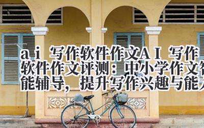 ai 写作软件作文 AI 写作软件作文评测：中小学作文智能辅导，提升写作兴趣与能力！