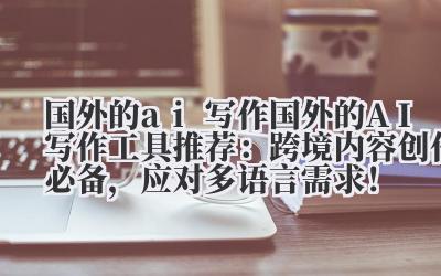 国外的 ai 写作 国外的 AI 写作工具推荐：跨境内容创作必备，应对多语言需求！