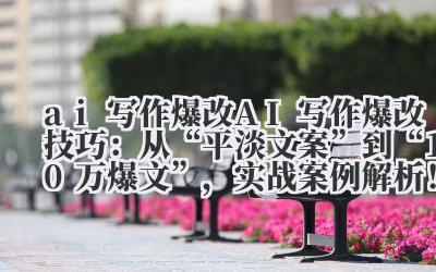 ai 写作爆改 AI 写作爆改技巧：从 “平淡文案” 到 “10 万 + 爆文”，实战案例解析！