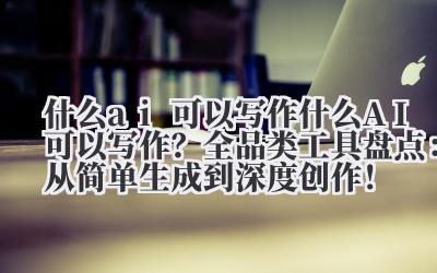 什么 ai 可以写作 什么 AI 可以写作?全品类工具盘点:从简单生成到深度创作!