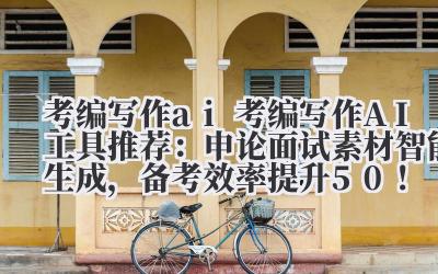 考编写作 ai 考编写作 AI 工具推荐：申论 / 面试素材智能生成，备考效率提升 50%！