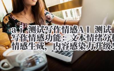 AI 测试写作情感:文本情绪分析 + 情感生成,内容感染力升级!