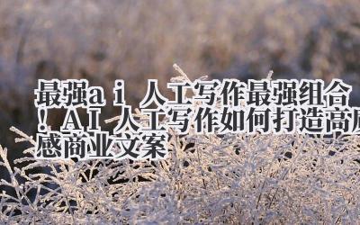 最强AI人工写作 最强组合!AI + 人工写作如何打造高质感商业文案
