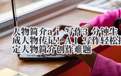 人物简介 ai 写作 3 分钟生成人物传记！AI 写作轻松搞定人物简介创作难题