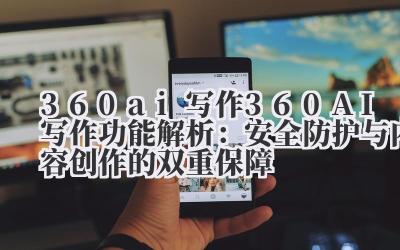 360ai 写作 360AI 写作功能解析：安全防护与内容创作的双重保障