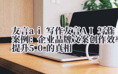 友言 ai 写作 友言 AI 写作案例：企业品牌文案创作效率提升 50% 的真相