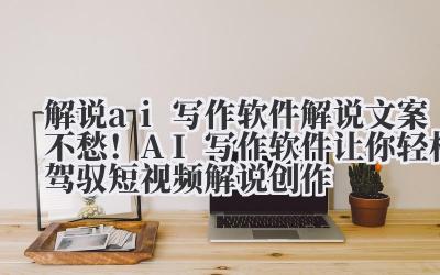 解说 ai 写作软件 解说文案不愁！AI 写作软件让你轻松驾驭短视频解说创作