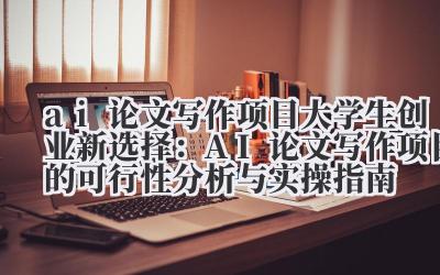 ai 论文写作项目 大学生创业新选择：AI 论文写作项目的可行性分析与实操指南