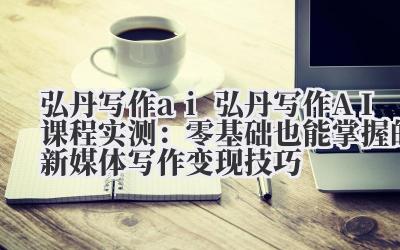 弘丹写作 ai 弘丹写作 AI 课程实测：零基础也能掌握的新媒体写作变现技巧