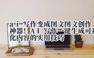 AI 写作变成图文 图文创作神器!AI 写作一键生成可视化内容的实用技巧