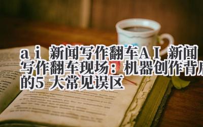 ai 新闻写作翻车 AI 新闻写作翻车现场：机器创作背后的 5 大常见误区