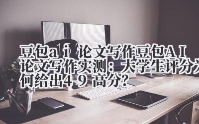 豆包 ai 论文写作 豆包 AI 论文写作实测：大学生评分为何给出 4.9 高分？