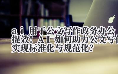 AI 用于公文写作 政务办公提效!AI 如何助力公文写作实现标准化与规范化?