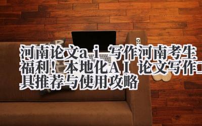 河南论文AI写作:河南考生福利!本地化AI论文写作工具推荐与使用攻略