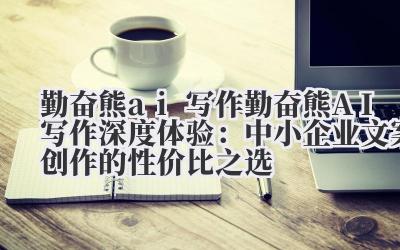 勤奋熊 ai 写作 勤奋熊 AI 写作深度体验：中小企业文案创作的性价比之选
