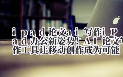 ipad 论文 ai 写作 iPad 办公新姿势！AI 论文写作工具让移动创作成为可能