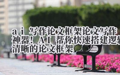 ai 写作论文框架 论文写作神器！AI 帮你快速搭建逻辑清晰的论文框架