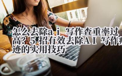 怎么去除AI 写作查重率过高?5 招有效去除AI 写作痕迹的实用技巧