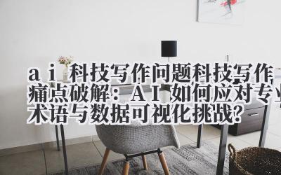 科技写作痛点破解:AI 如何应对专业术语与数据可视化挑战?